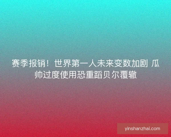 赛季报销！世界第一人未来变数加剧 瓜帅过度使用恐重蹈贝尔覆辙