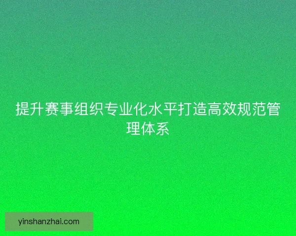 提升赛事组织专业化水平打造高效规范管理体系