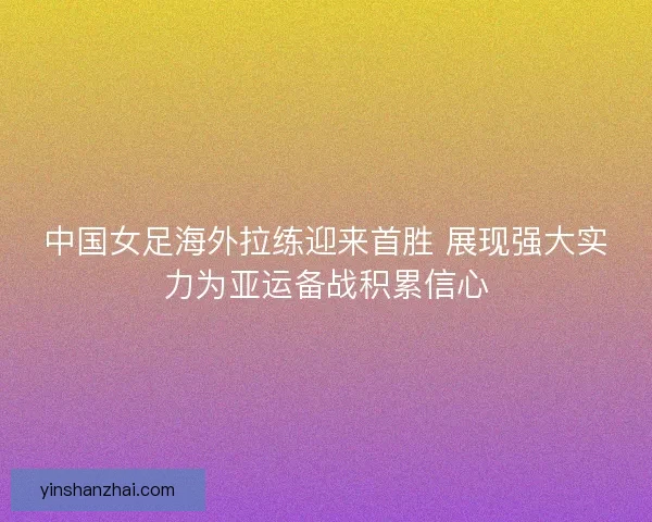 中国女足海外拉练迎来首胜 展现强大实力为亚运备战积累信心