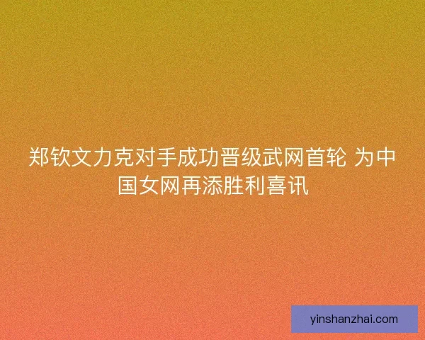 郑钦文力克对手成功晋级武网首轮 为中国女网再添胜利喜讯