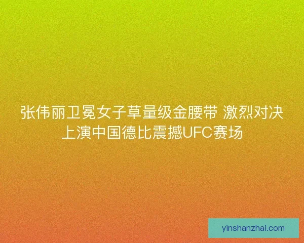 张伟丽卫冕女子草量级金腰带 激烈对决上演中国德比震撼UFC赛场