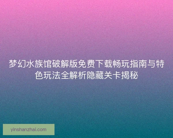 梦幻水族馆破解版免费下载畅玩指南与特色玩法全解析隐藏关卡揭秘