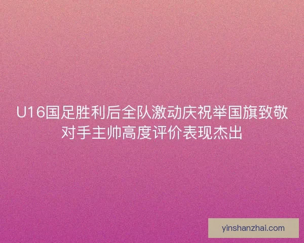 U16国足胜利后全队激动庆祝举国旗致敬对手主帅高度评价表现杰出