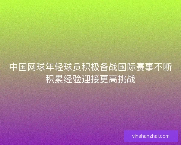 中国网球年轻球员积极备战国际赛事不断积累经验迎接更高挑战