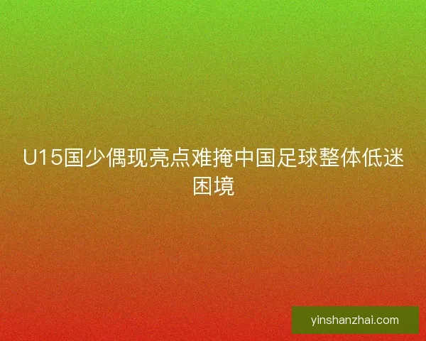 U15国少偶现亮点难掩中国足球整体低迷困境